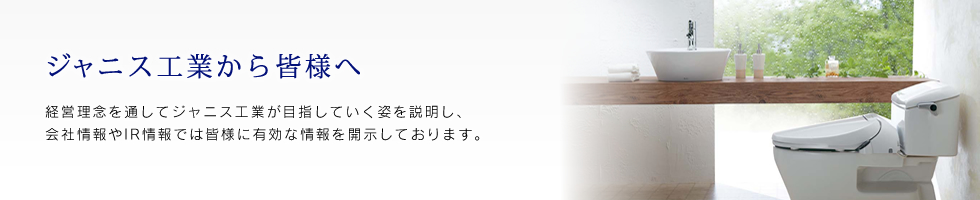 ジャニス工業から皆様へ経営理念を通してジャニス工業が目指していく姿を説明し、会社情報やIR情報では皆様に有効な情報を開示しております。