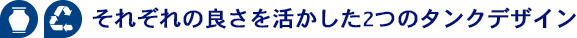 それぞれの良さを活かした2つのタンクデザイン