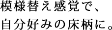 模様替え感覚で、自分好みの床柄に。